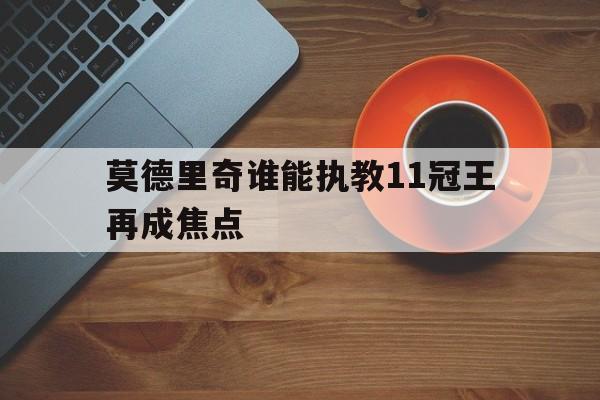 关于莫德里奇谁能执教11冠王再成焦点的信息